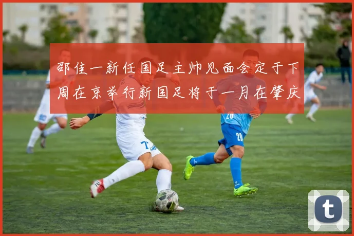 邵佳一新任国足主帅见面会定于下周在京举行新国足将于一月在肇庆集训
