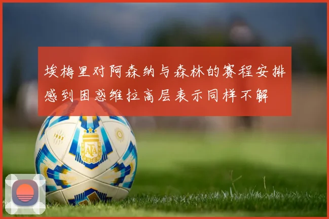 埃梅里对阿森纳与森林的赛程安排感到困惑维拉高层表示同样不解
