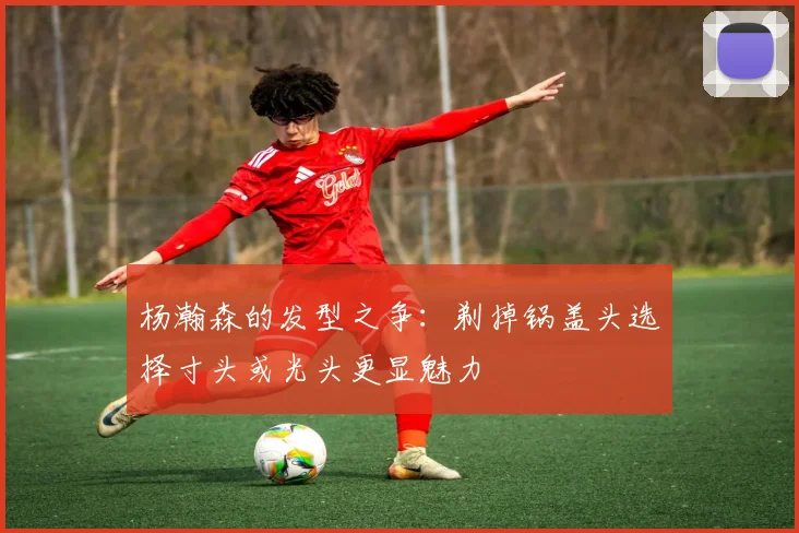 杨瀚森的发型之争：剃掉锅盖头选择寸头或光头更显魅力