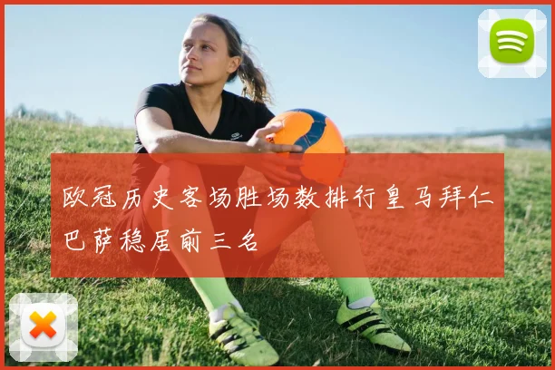 欧冠历史客场胜场数排行皇马拜仁巴萨稳居前三名