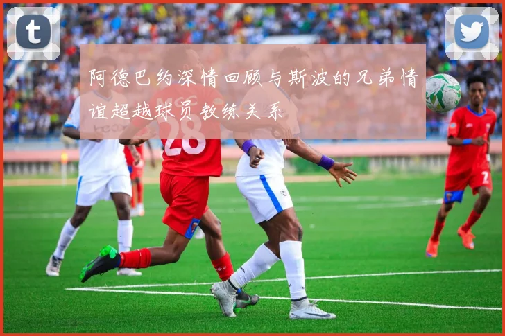 阿德巴约深情回顾与斯波的兄弟情谊超越球员教练关系