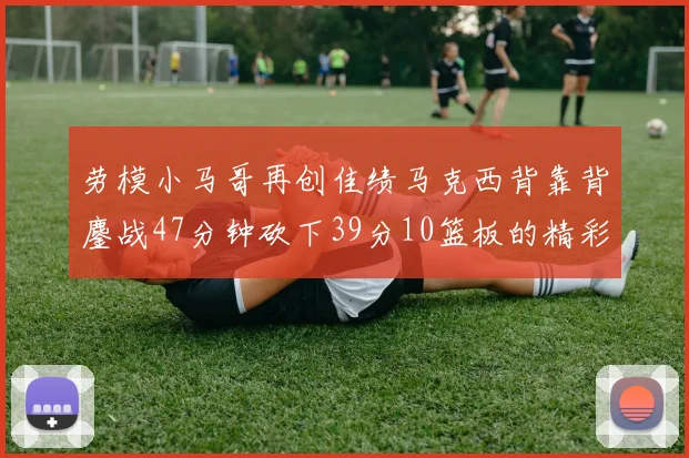 劳模小马哥再创佳绩马克西背靠背鏖战47分钟砍下39分10篮板的精彩表现