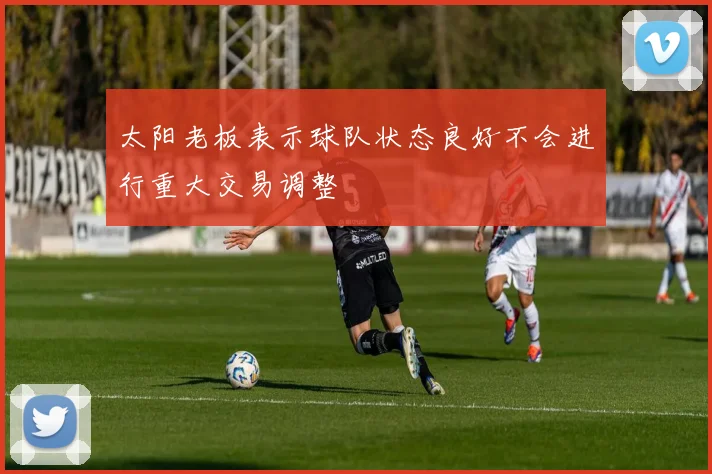 太阳老板表示球队状态良好不会进行重大交易调整