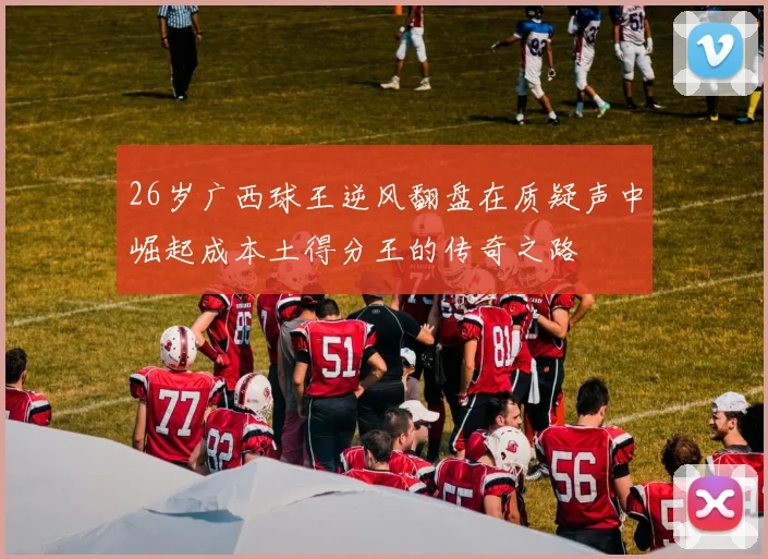 26岁广西球王逆风翻盘在质疑声中崛起成本土得分王的传奇之路