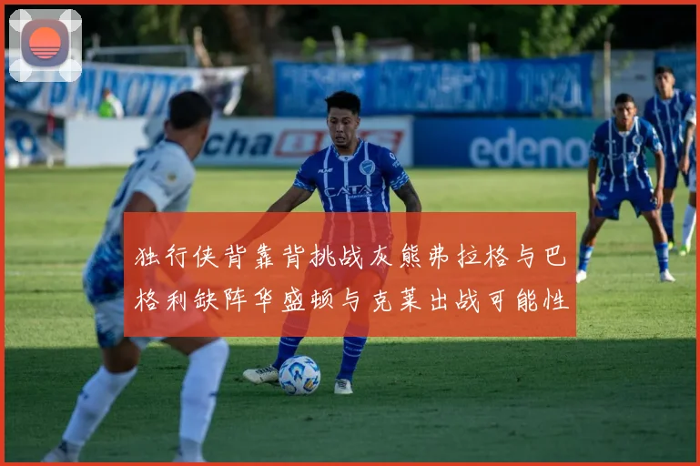 独行侠背靠背挑战灰熊弗拉格与巴格利缺阵华盛顿与克莱出战可能性微小