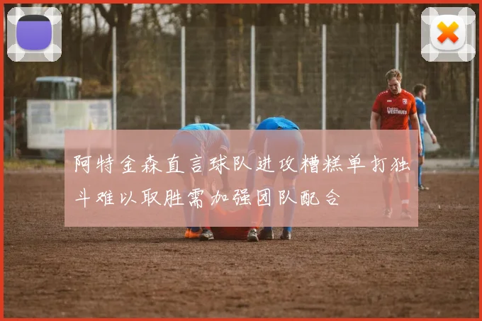 阿特金森直言球队进攻糟糕单打独斗难以取胜需加强团队配合