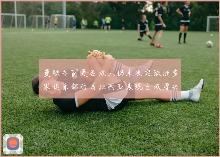 曼联冬窗是否放人仍未决定欧洲多家俱乐部对马拉西亚表现出浓厚兴趣