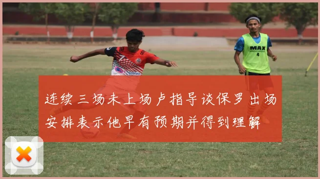 连续三场未上场卢指导谈保罗出场安排表示他早有预期并得到理解