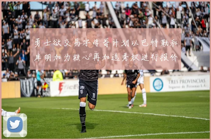 勇士欲交易字母哥计划以巴特勒和库明加为核心再加选秀权进行报价