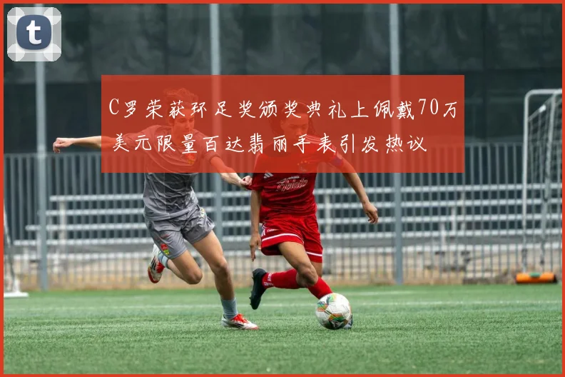 C罗荣获环足奖颁奖典礼上佩戴70万美元限量百达翡丽手表引发热议