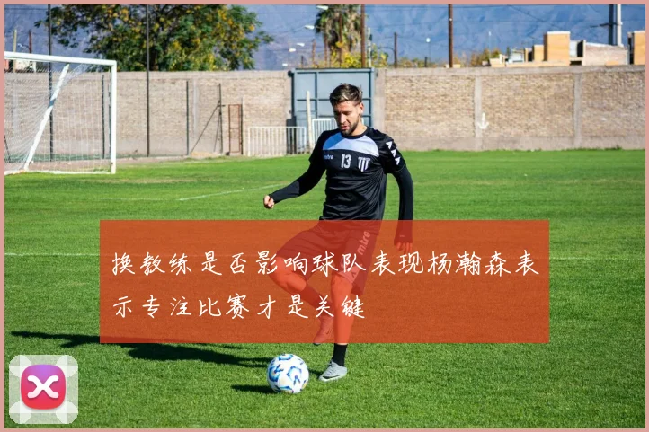 换教练是否影响球队表现杨瀚森表示专注比赛才是关键