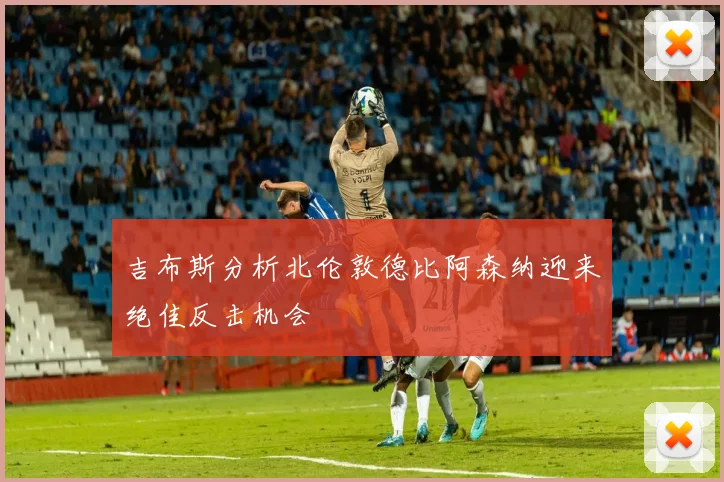 吉布斯分析北伦敦德比阿森纳迎来绝佳反击机会