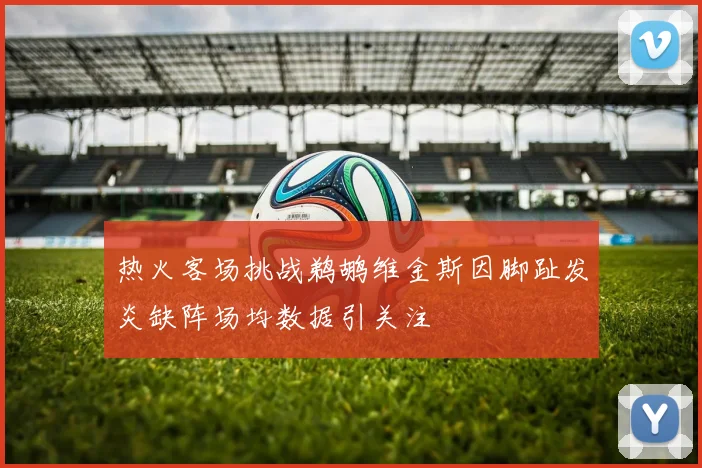 热火客场挑战鹈鹕维金斯因脚趾发炎缺阵场均数据引关注