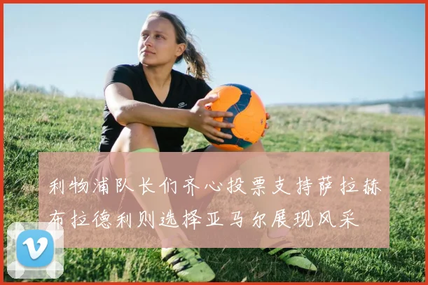 利物浦队长们齐心投票支持萨拉赫布拉德利则选择亚马尔展现风采