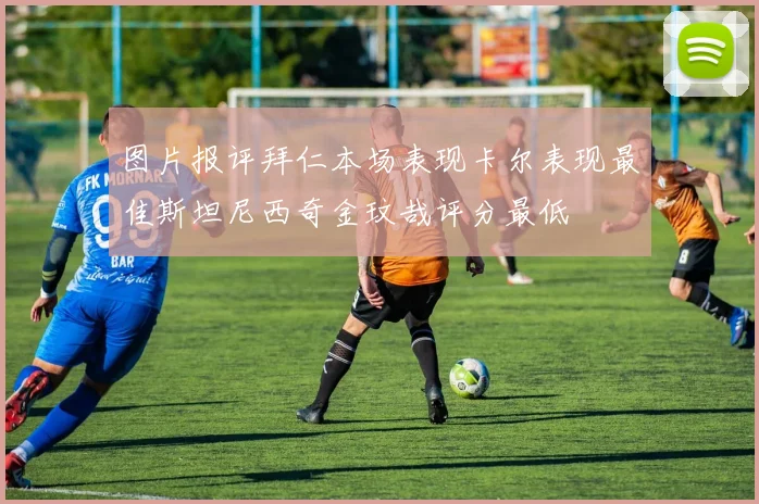 图片报评拜仁本场表现卡尔表现最佳斯坦尼西奇金玟哉评分最低