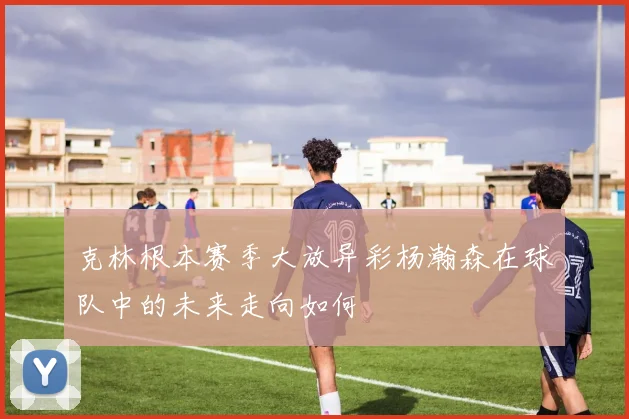 克林根本赛季大放异彩杨瀚森在球队中的未来走向如何
