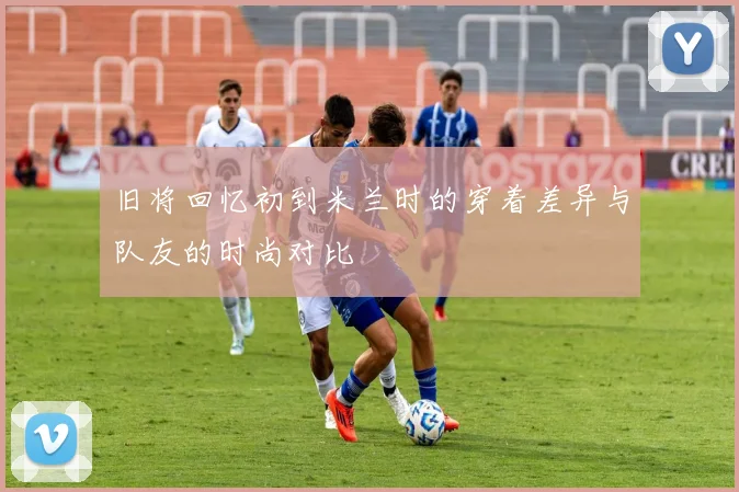 旧将回忆初到米兰时的穿着差异与队友的时尚对比