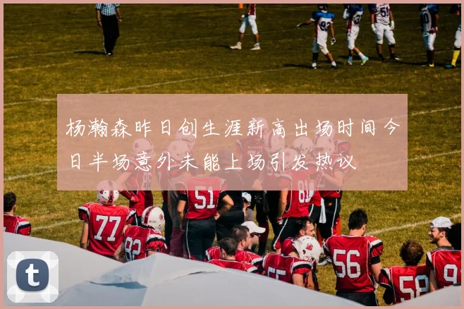 杨瀚森昨日创生涯新高出场时间今日半场意外未能上场引发热议