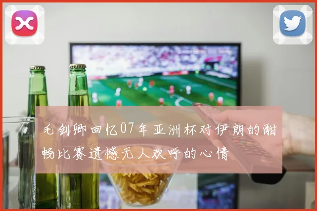 毛剑卿回忆07年亚洲杯对伊朗的酣畅比赛遗憾无人欢呼的心情
