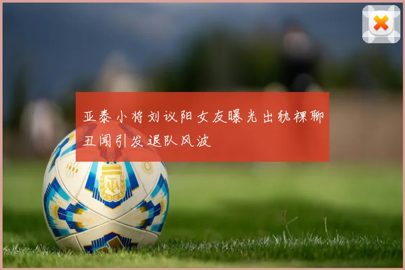 亚泰小将刘议阳女友曝光出轨裸聊丑闻引发退队风波