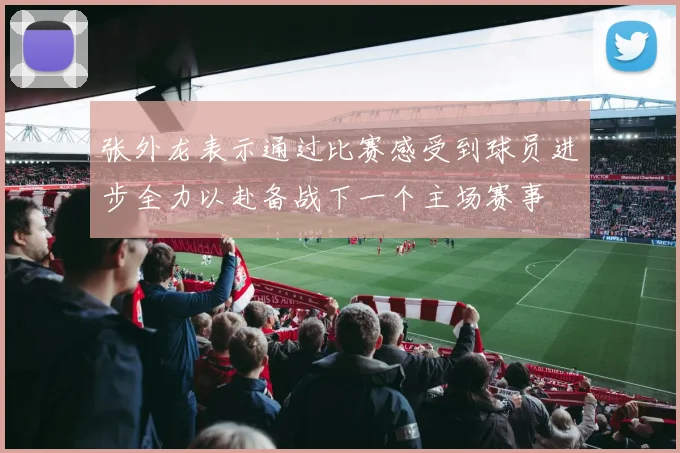 张外龙表示通过比赛感受到球员进步全力以赴备战下一个主场赛事