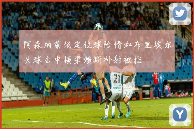 阿森纳前场定位球险情加布里埃尔头球击中横梁赖斯补射被挡