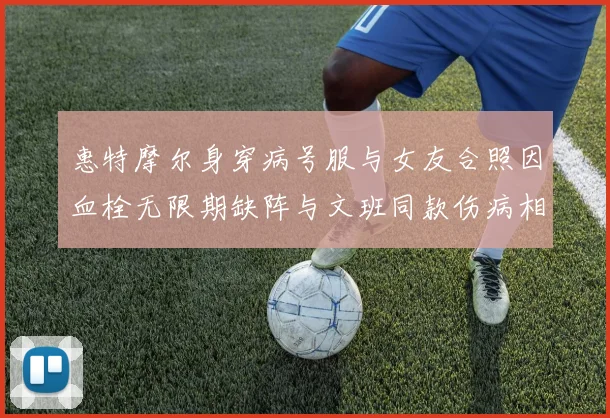 惠特摩尔身穿病号服与女友合照因血栓无限期缺阵与文班同款伤病相似