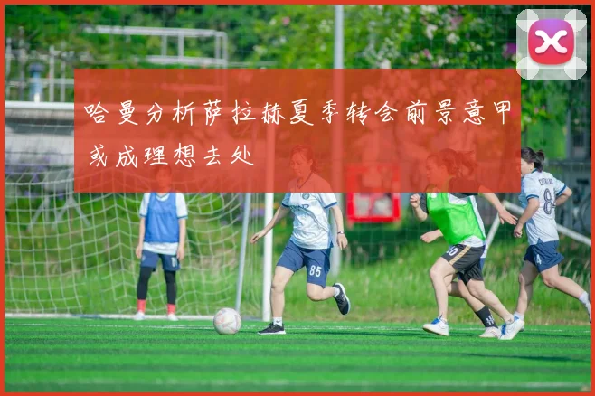 哈曼分析萨拉赫夏季转会前景意甲或成理想去处