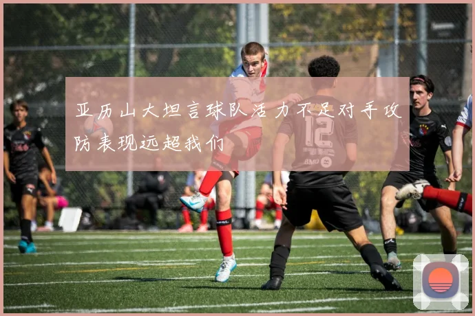 亚历山大坦言球队活力不足对手攻防表现远超我们