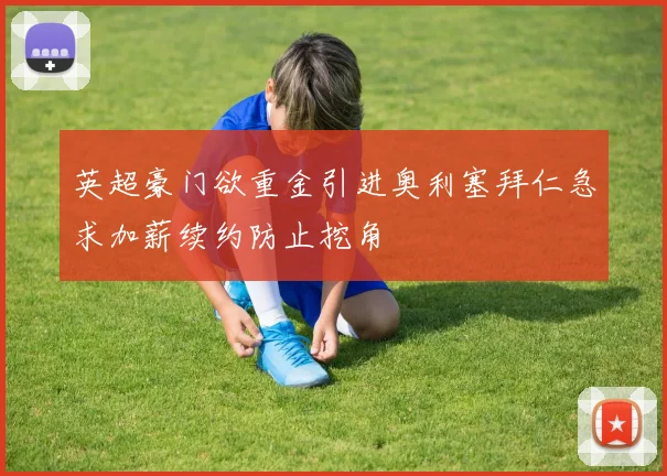英超豪门欲重金引进奥利塞拜仁急求加薪续约防止挖角