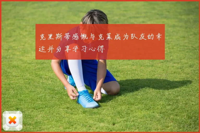 克里斯蒂感慨与克莱成为队友的幸运并分享学习心得