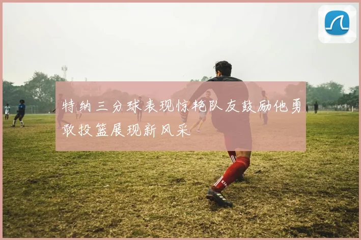 特纳三分球表现惊艳队友鼓励他勇敢投篮展现新风采