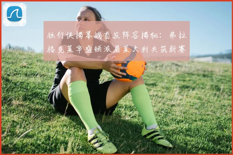 独行侠揭幕战首发阵容揭秘：弗拉格克莱华盛顿浓眉莱夫利共筑新赛季希望