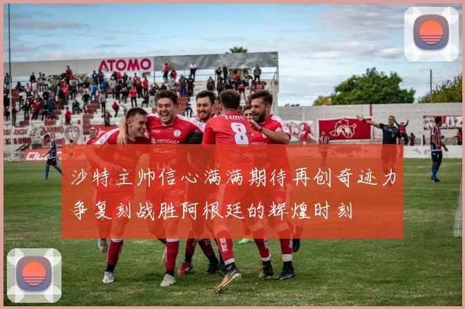 沙特主帅信心满满期待再创奇迹力争复刻战胜阿根廷的辉煌时刻