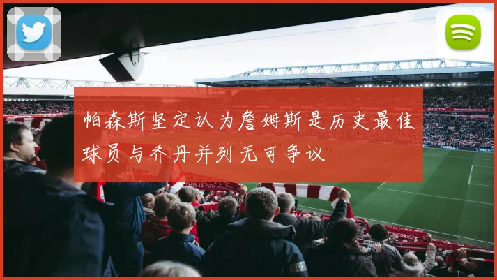 帕森斯坚定认为詹姆斯是历史最佳球员与乔丹并列无可争议