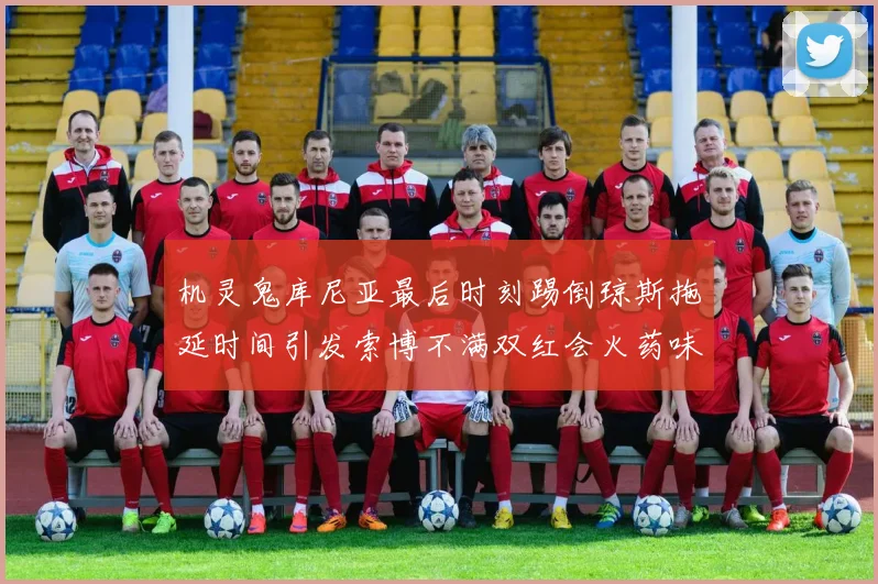 机灵鬼库尼亚最后时刻踢倒琼斯拖延时间引发索博不满双红会火药味十足