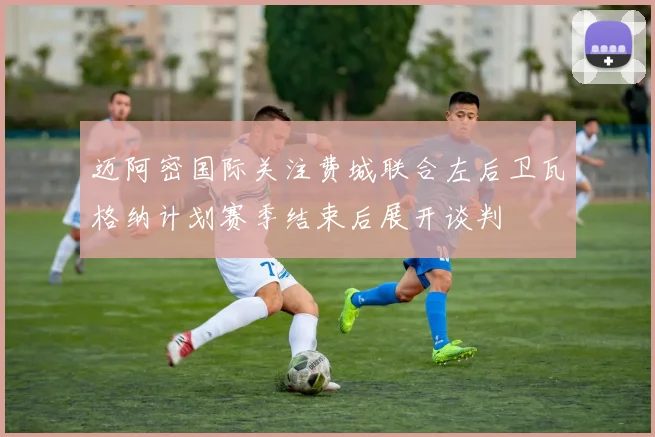 迈阿密国际关注费城联合左后卫瓦格纳计划赛季结束后展开谈判