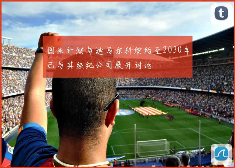 国米计划与迪马尔科续约至2030年已与其经纪公司展开讨论