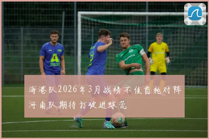 海港队2026年3月战绩不佳首轮对阵河南队期待打破进球荒