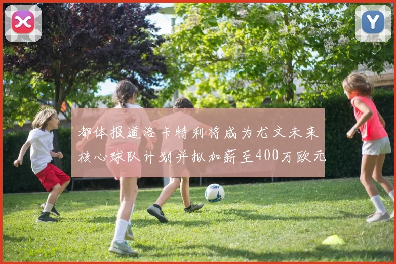 都体报道洛卡特利将成为尤文未来核心球队计划并拟加薪至400万欧元