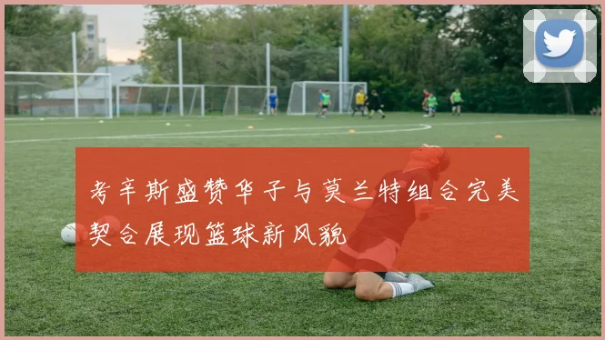 考辛斯盛赞华子与莫兰特组合完美契合展现篮球新风貌