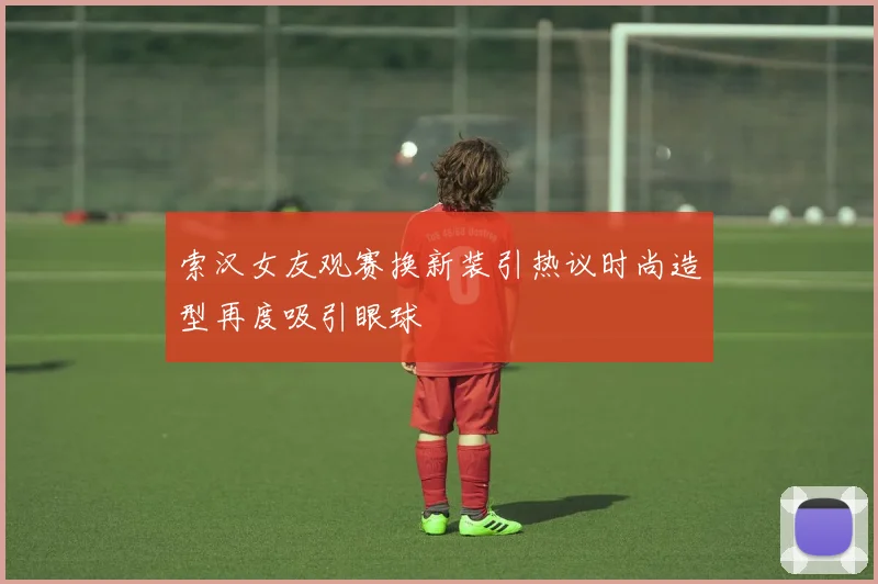 索汉女友观赛换新装引热议时尚造型再度吸引眼球