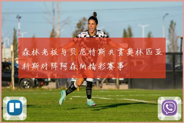 森林老板与贝尼特斯共赏奥林匹亚科斯对阵阿森纳精彩赛事