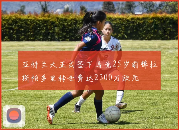 亚特兰大正式签下马竞25岁前锋拉斯帕多里转会费达2300万欧元