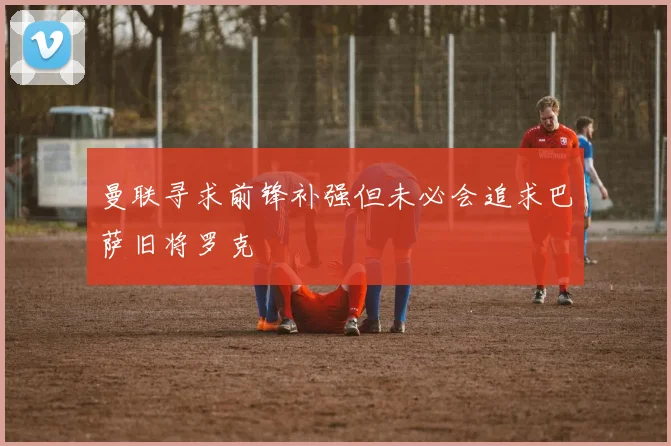 曼联寻求前锋补强但未必会追求巴萨旧将罗克