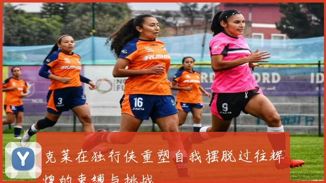 克莱在独行侠重塑自我摆脱过往辉煌的束缚与挑战