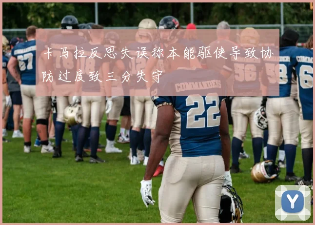 卡马拉反思失误称本能驱使导致协防过度致三分失守