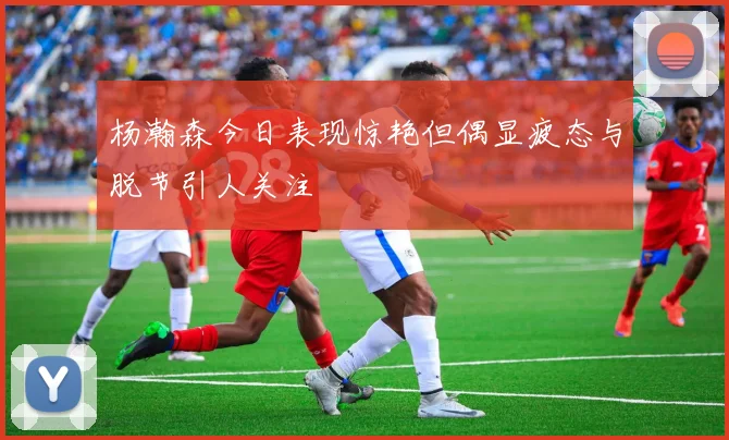 杨瀚森今日表现惊艳但偶显疲态与脱节引人关注