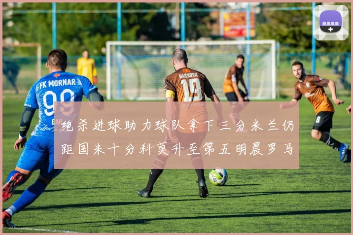 绝杀进球助力球队拿下三分米兰仍距国米十分科莫升至第五明晨罗马对决尤文
