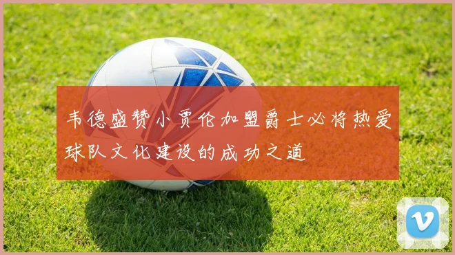 韦德盛赞小贾伦加盟爵士必将热爱球队文化建设的成功之道